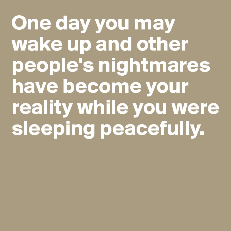 One day you may wake up and other people's nightmares have become your reality while you were sleeping peacefully.


