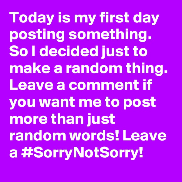Today is my first day posting something. So I decided just to make a random thing. Leave a comment if you want me to post more than just random words! Leave a #SorryNotSorry!