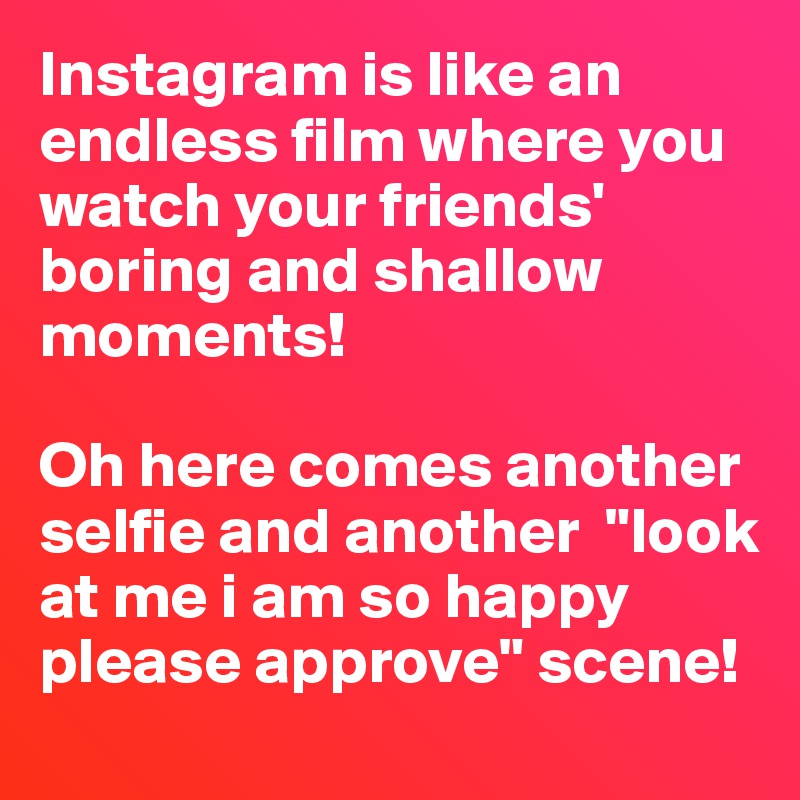 Instagram is like an endless film where you watch your friends' boring and shallow moments! 

Oh here comes another selfie and another  "look at me i am so happy please approve" scene!  