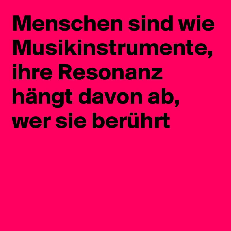 Menschen sind wie Musikinstrumente, ihre Resonanz hängt davon ab, wer sie berührt