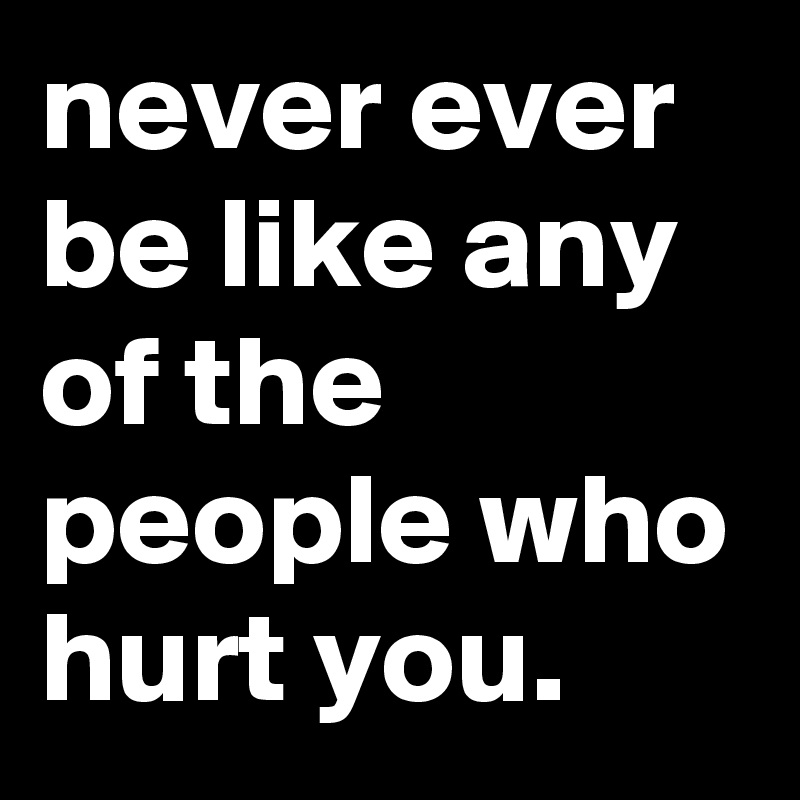 never ever be like any of the people who hurt you.