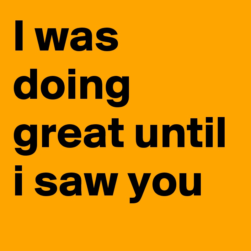 I was doing great until i saw you