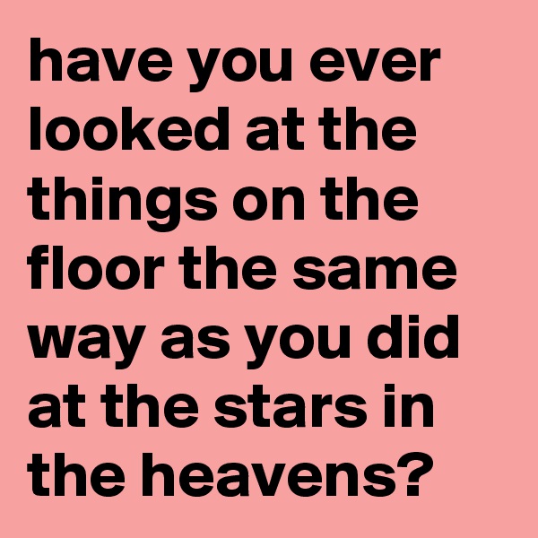 have you ever looked at the things on the floor the same way as you did at the stars in the heavens? 