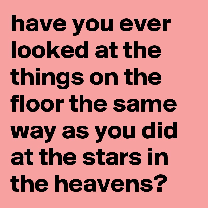have you ever looked at the things on the floor the same way as you did at the stars in the heavens? 