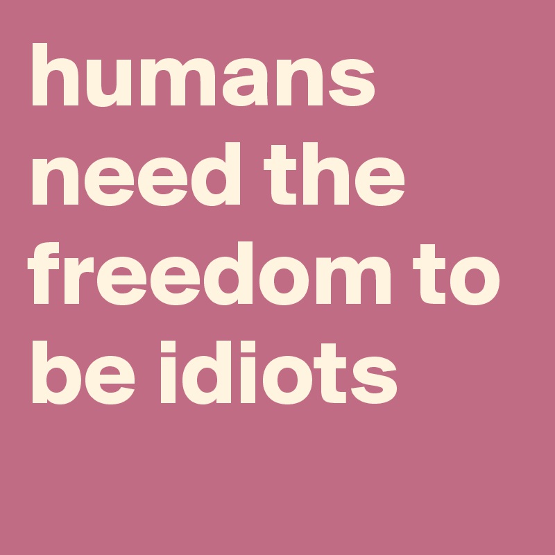 humans need the freedom to be idiots