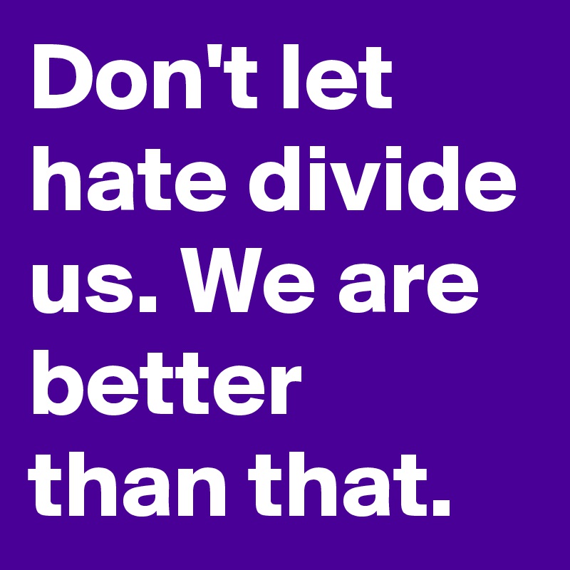 Don't let hate divide us. We are better than that.