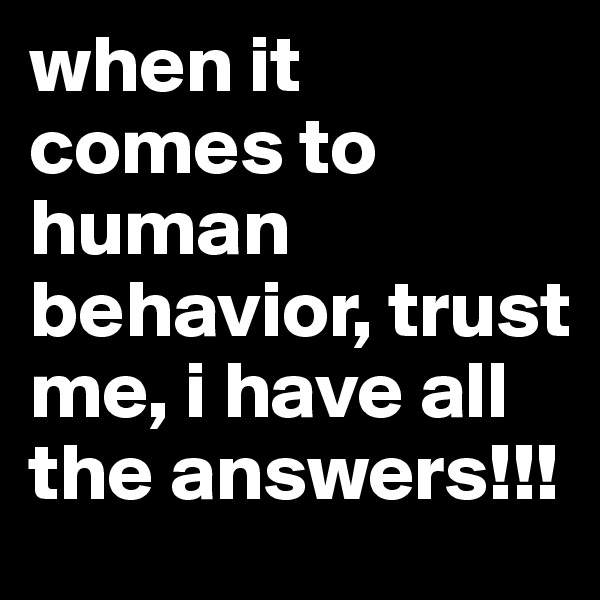 when it comes to human behavior, trust me, i have all the answers!!!