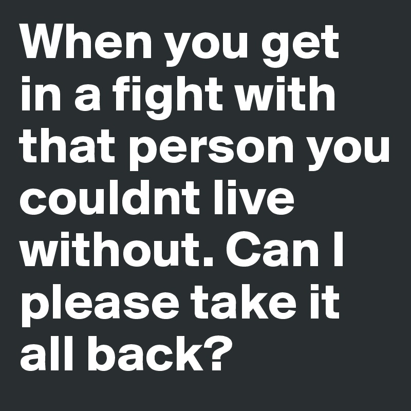 When you get in a fight with that person you couldnt live without. Can I please take it all back? 