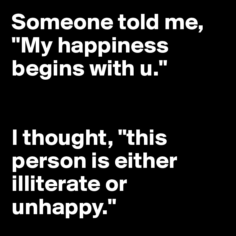 Someone told me, "My happiness begins with u." 


I thought, "this person is either illiterate or unhappy."