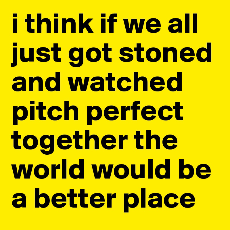 i think if we all just got stoned and watched pitch perfect together the world would be a better place