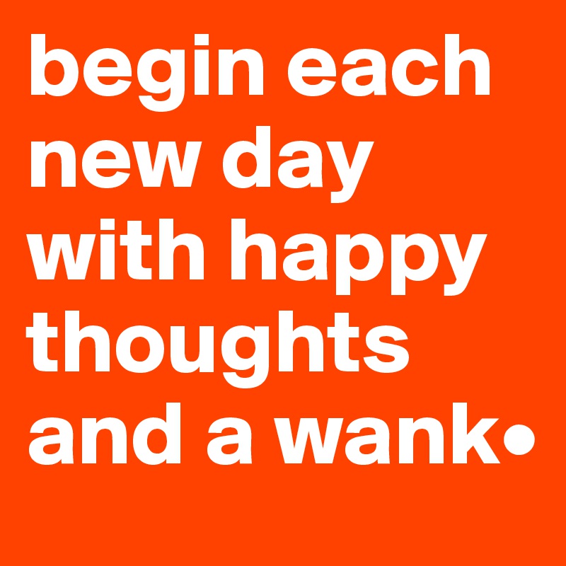 begin each new day with happy thoughts and a wank•