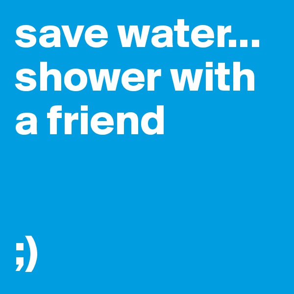 save water... shower with a friend 


;)