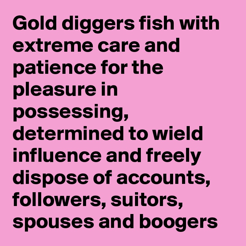 Gold diggers fish with extreme care and patience for the pleasure in possessing, determined to wield influence and freely dispose of accounts, followers, suitors, spouses and boogers