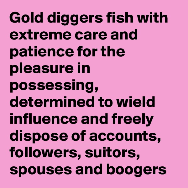 Gold diggers fish with extreme care and patience for the pleasure in possessing, determined to wield influence and freely dispose of accounts, followers, suitors, spouses and boogers