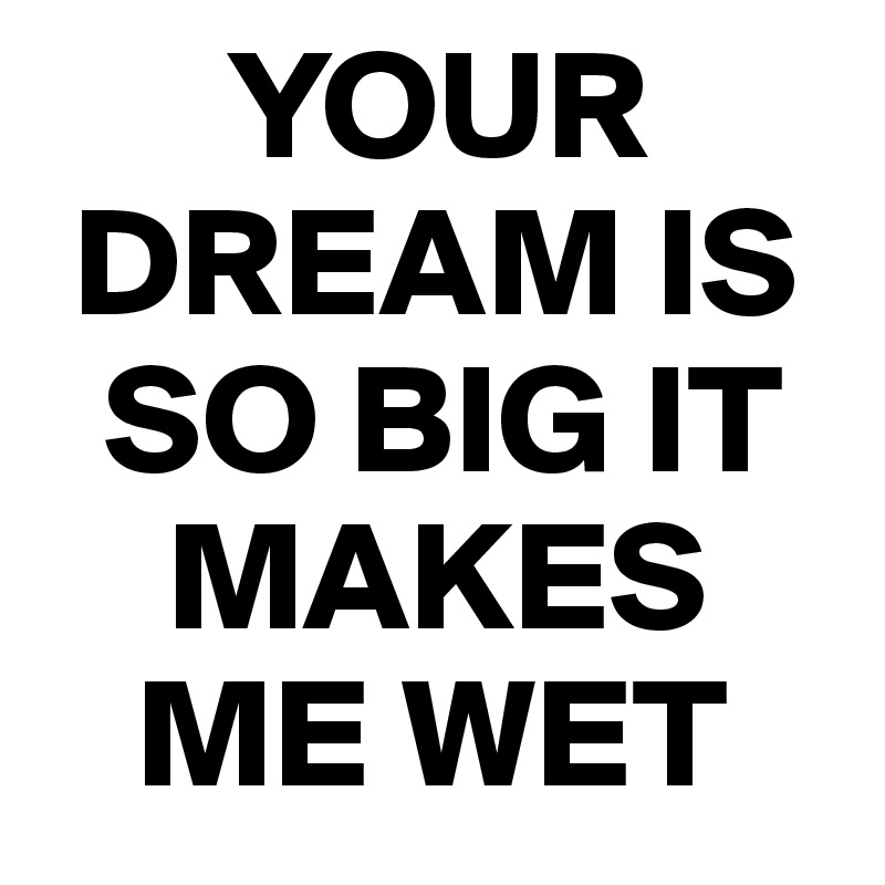       YOUR  
 DREAM IS   
  SO BIG IT 
    MAKES 
   ME WET