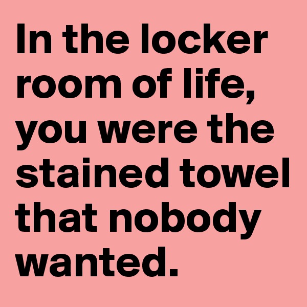 In the locker room of life, you were the stained towel that nobody wanted.
