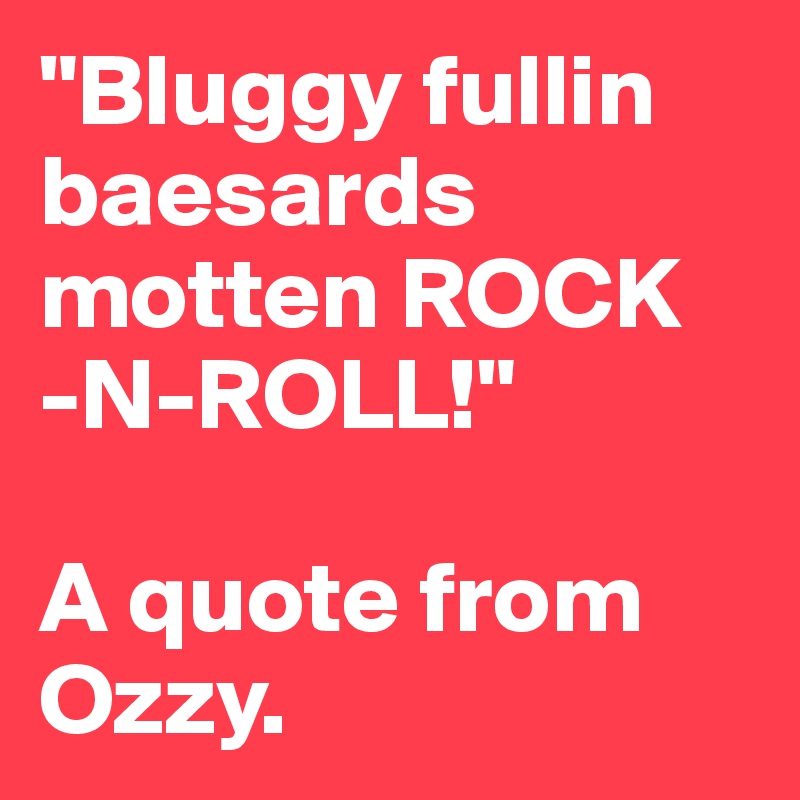 "Bluggy fullin baesards motten ROCK -N-ROLL!"

A quote from Ozzy.  