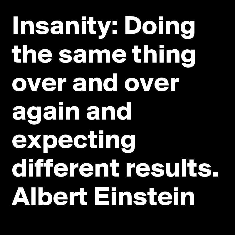 Insanity: Doing the same thing over and over again and expecting different results. Albert Einstein 