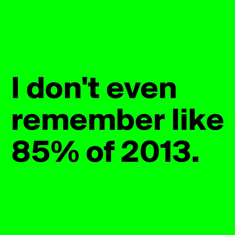 

I don't even remember like 85% of 2013. 
