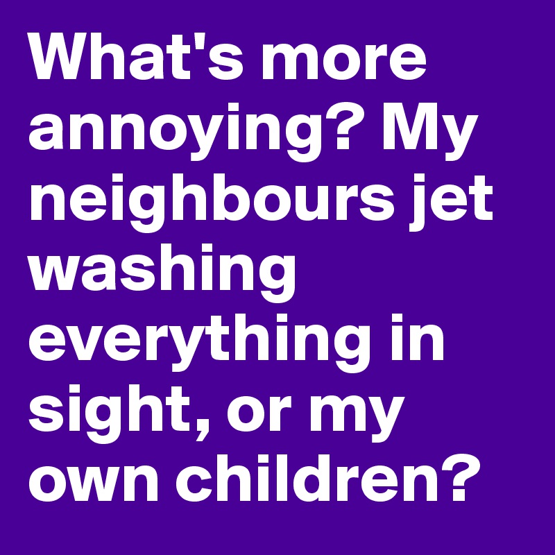 What's more annoying? My neighbours jet washing everything in sight, or my own children? 