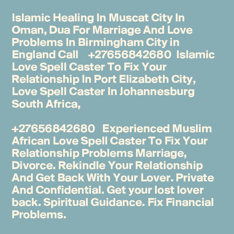 Islamic Healing In Muscat City In Oman, Dua For Marriage And Love Problems In Birmingham City in England Call    +27656842680  Islamic Love Spell Caster To Fix Your Relationship In Port Elizabeth City, Love Spell Caster In Johannesburg South Africa,
 
+27656842680   Experienced Muslim African Love Spell Caster To Fix Your Relationship Problems Marriage, Divorce. Rekindle Your Relationship And Get Back With Your Lover. Private And Confidential. Get your lost lover back. Spiritual Guidance. Fix Financial Problems.