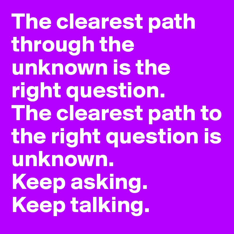 The clearest path through the unknown is the right question. 
The clearest path to the right question is unknown.
Keep asking. 
Keep talking.
