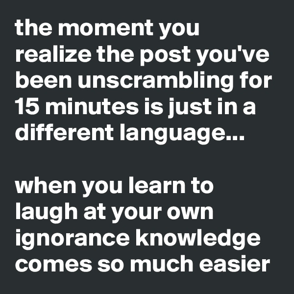 the moment you realize the post you've been unscrambling for 15 minutes is just in a different language... 

when you learn to laugh at your own ignorance knowledge comes so much easier