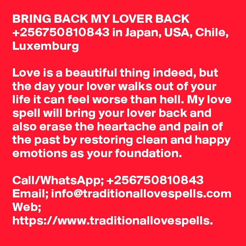 BRING BACK MY LOVER BACK +256750810843 in Japan, USA, Chile, Luxemburg

Love is a beautiful thing indeed, but the day your lover walks out of your life it can feel worse than hell. My love spell will bring your lover back and also erase the heartache and pain of the past by restoring clean and happy emotions as your foundation.

Call/WhatsApp; +256750810843
Email; info@traditionallovespells.com
Web; https://www.traditionallovespells.