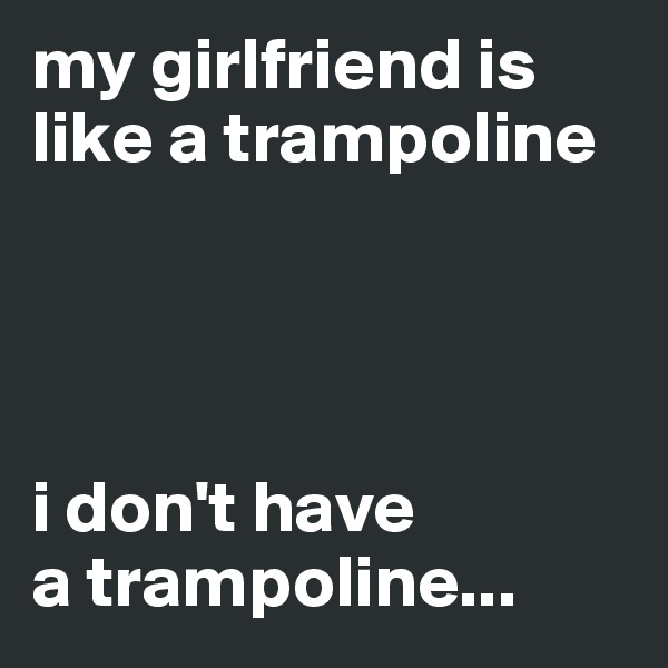 my girlfriend is like a trampoline




i don't have 
a trampoline...