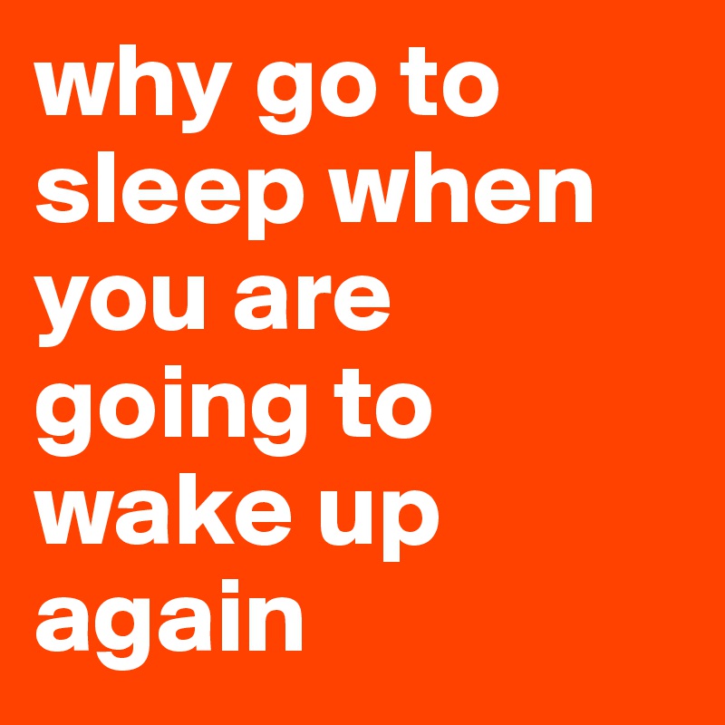 why go to sleep when you are going to wake up again
