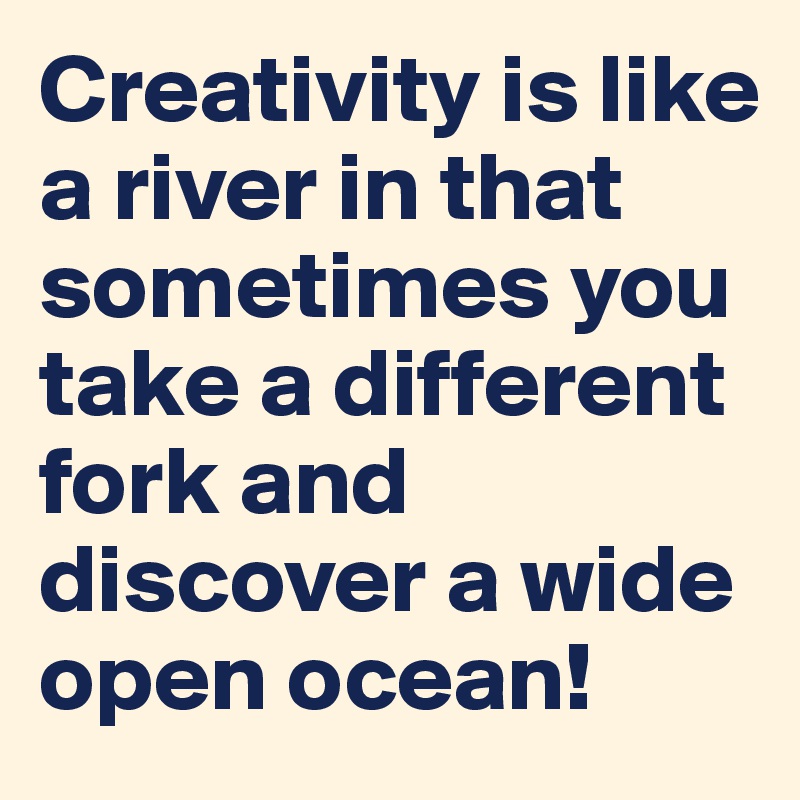 Creativity is like a river in that sometimes you take a different fork and discover a wide open ocean!