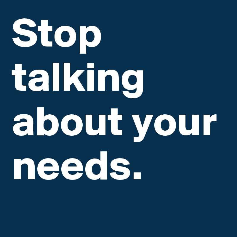 Stop talking about your needs. 