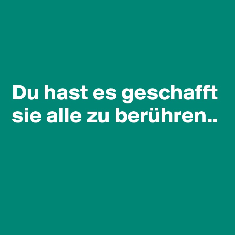 


Du hast es geschafft sie alle zu berühren..  


