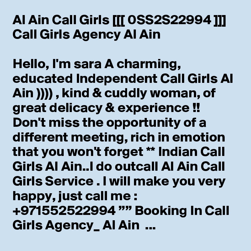 Al Ain Call Girls [[[ 0SS2S22994 ]]] Call Girls Agency Al Ain

Hello, I'm sara A charming, educated Independent Call Girls Al Ain )))) , kind & cuddly woman, of great delicacy & experience !! Don't miss the opportunity of a different meeting, rich in emotion that you won't forget ** Indian Call Girls Al Ain..I do outcall Al Ain Call Girls Service . I will make you very happy, just call me : +971552522994 ”” Booking In Call Girls Agency_ Al Ain  ...