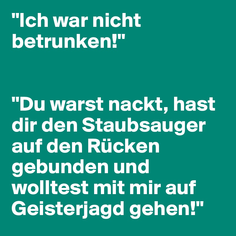 "Ich war nicht betrunken!"


"Du warst nackt, hast dir den Staubsauger auf den Rücken gebunden und wolltest mit mir auf Geisterjagd gehen!"