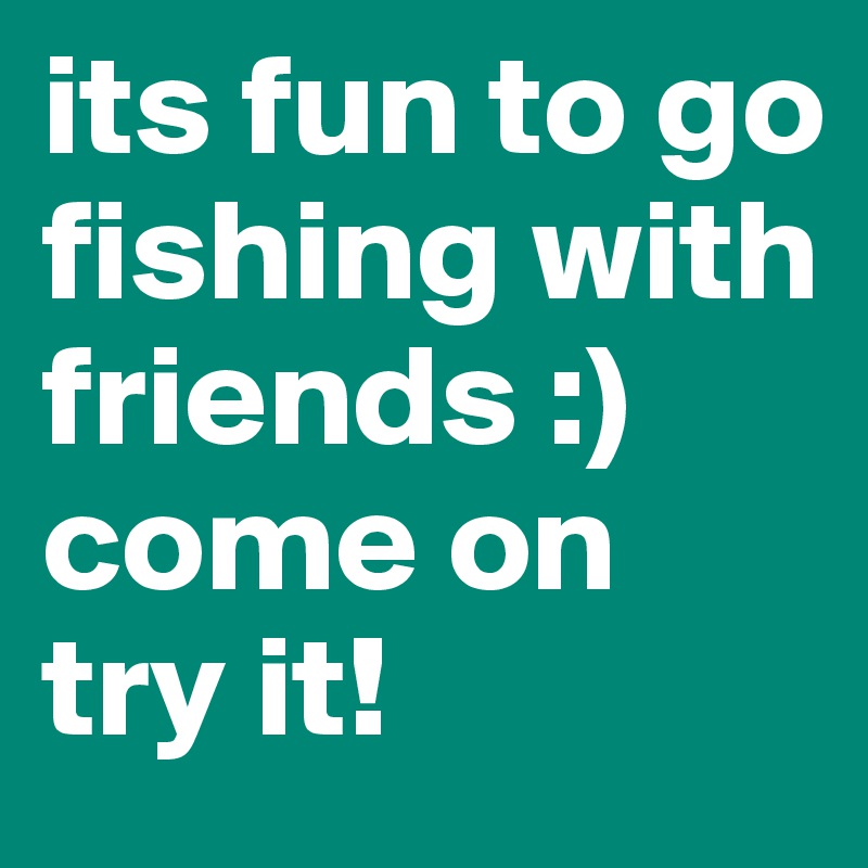 its fun to go fishing with friends :) come on try it!