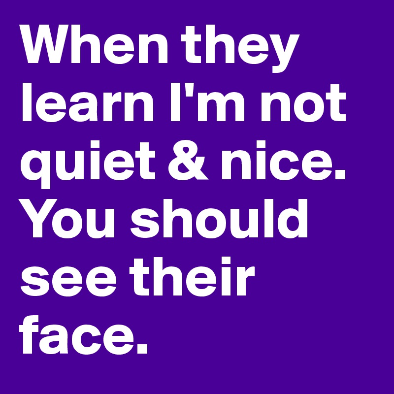 When they learn I'm not quiet & nice. You should see their face. 