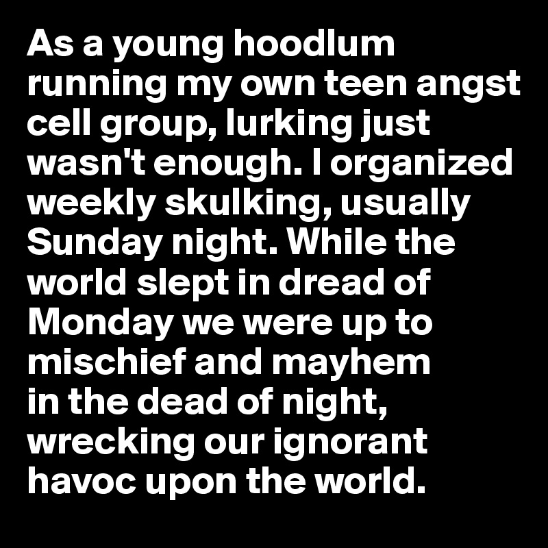 As a young hoodlum running my own teen angst cell group, lurking just wasn't enough. I organized weekly skulking, usually Sunday night. While the world slept in dread of Monday we were up to mischief and mayhem 
in the dead of night, wrecking our ignorant havoc upon the world. 