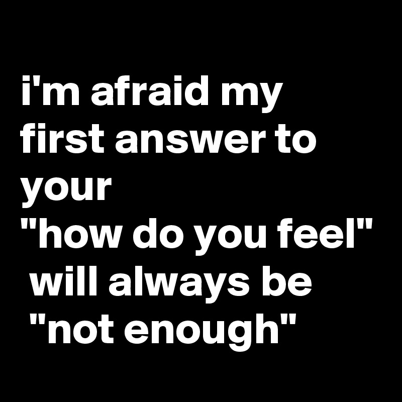 
i'm afraid my first answer to your 
"how do you feel"
 will always be
 "not enough"