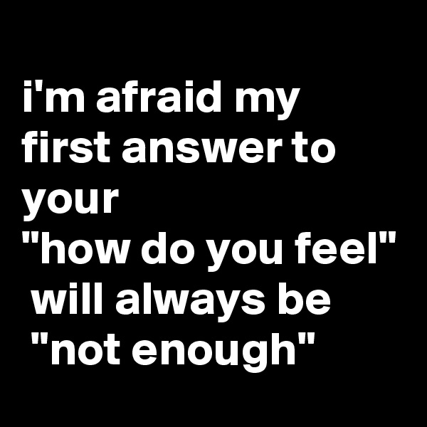 
i'm afraid my first answer to your 
"how do you feel"
 will always be
 "not enough"