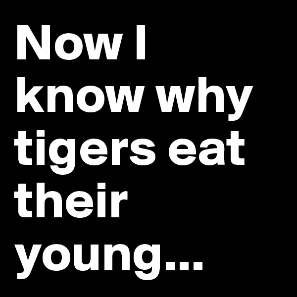 Now I know why tigers eat their young...