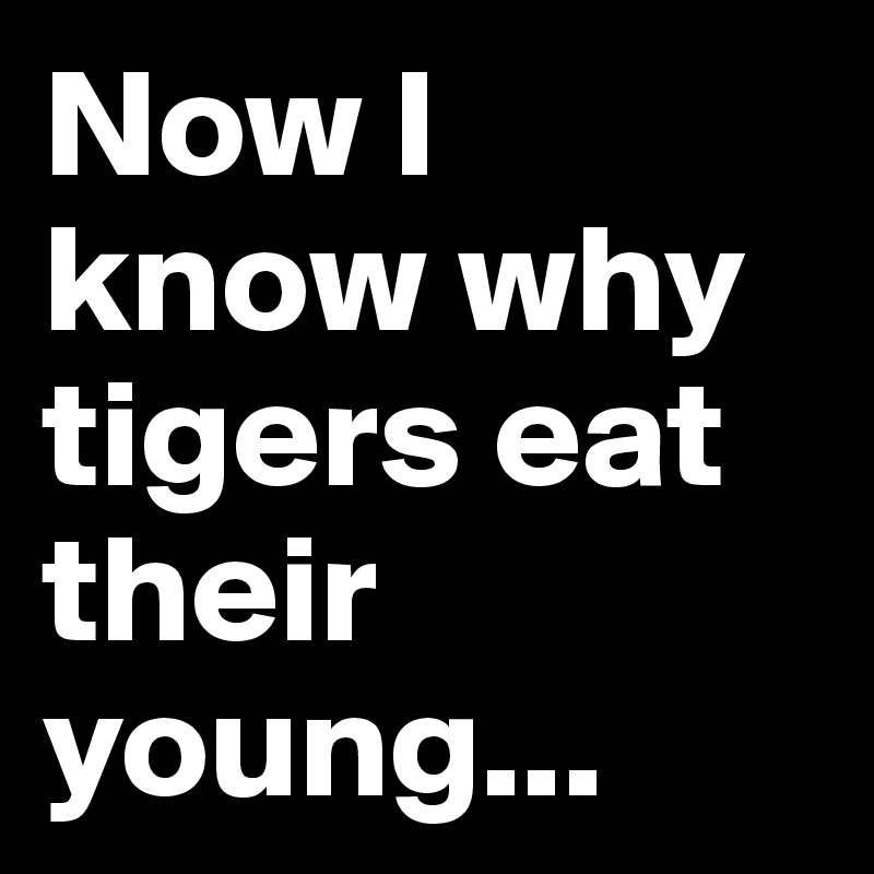 Now I know why tigers eat their young...