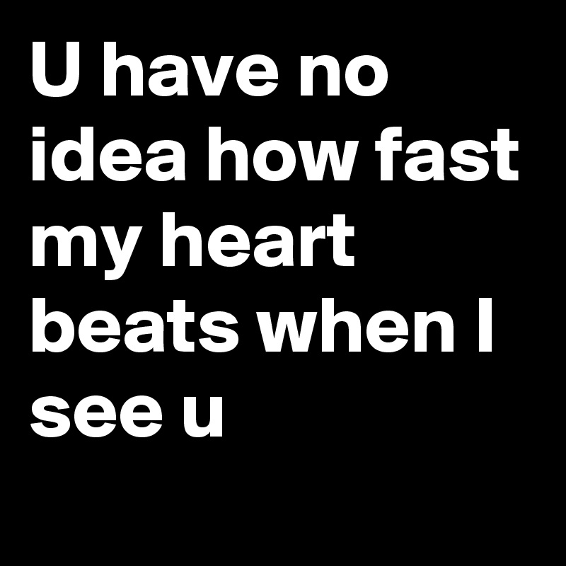 U have no idea how fast my heart beats when I see u  