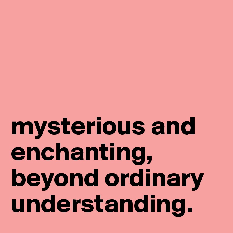 



mysterious and enchanting, beyond ordinary understanding.