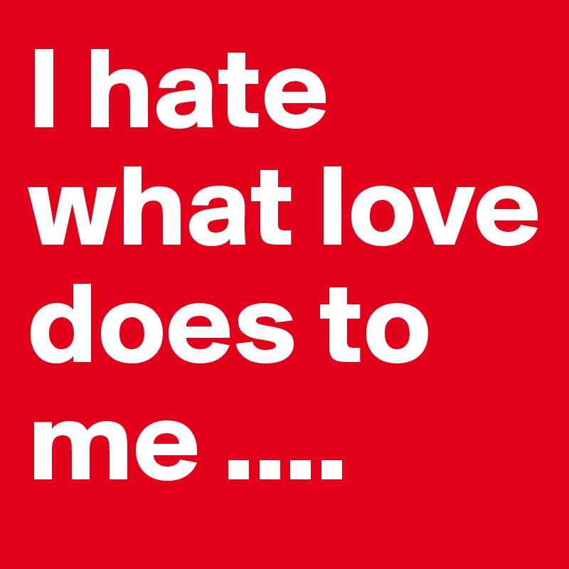 I hate what love does to me ....