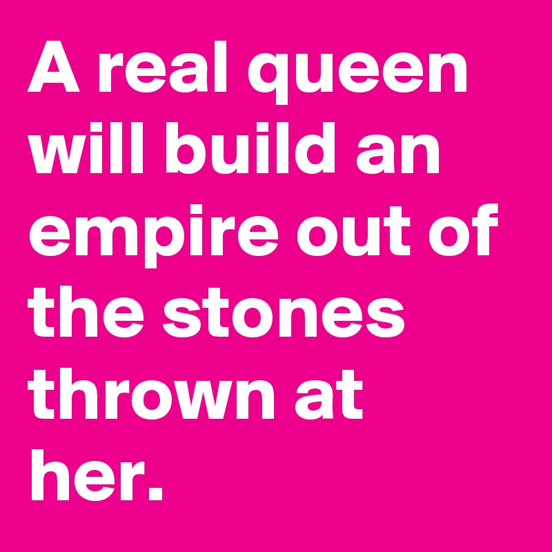 A real queen will build an empire out of the stones thrown at her.