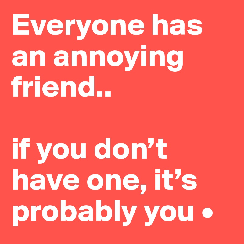 Everyone has an annoying friend..

if you don’t have one, it’s probably you •