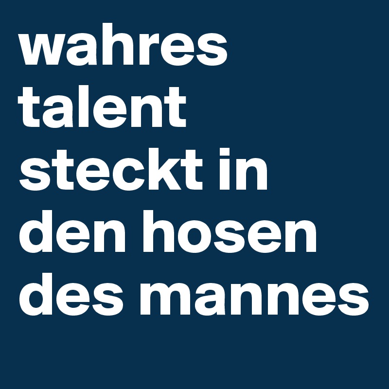 wahres talent steckt in den hosen des mannes