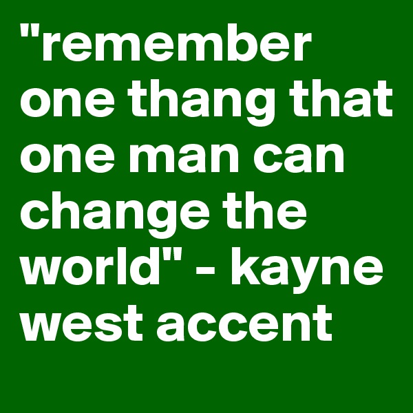 "remember one thang that one man can change the world" - kayne west accent