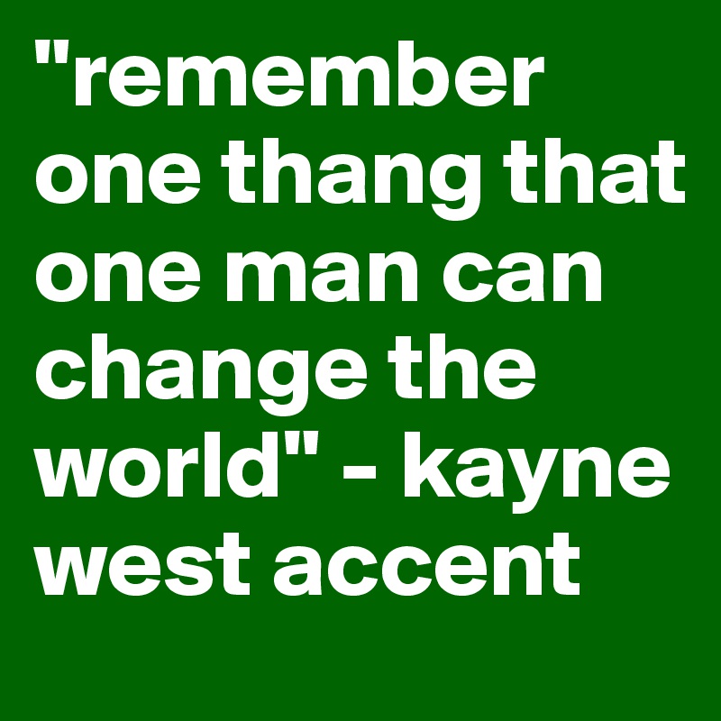 "remember one thang that one man can change the world" - kayne west accent